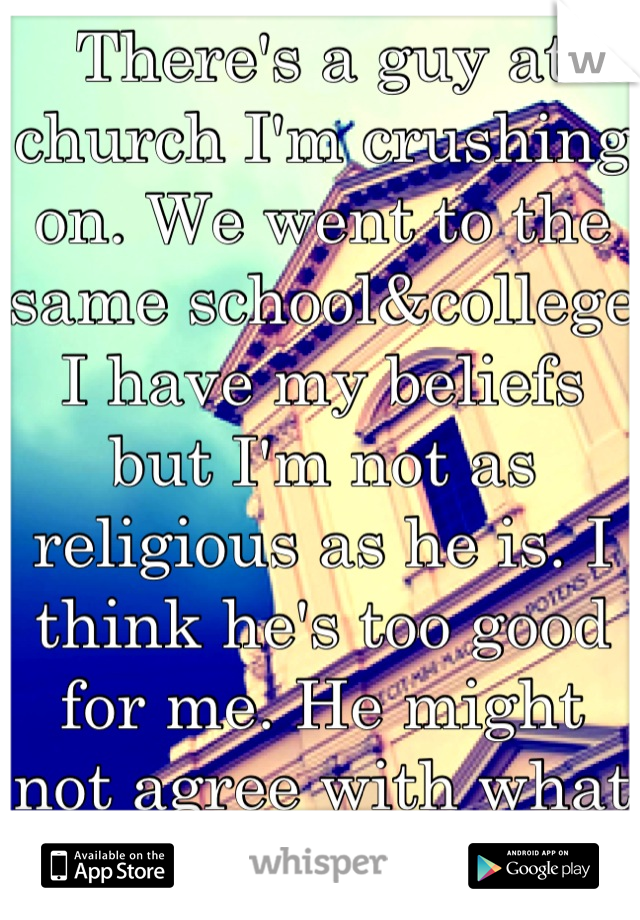 There's a guy at church I'm crushing on. We went to the same school&college I have my beliefs but I'm not as religious as he is. I think he's too good for me. He might not agree with what I believe. 