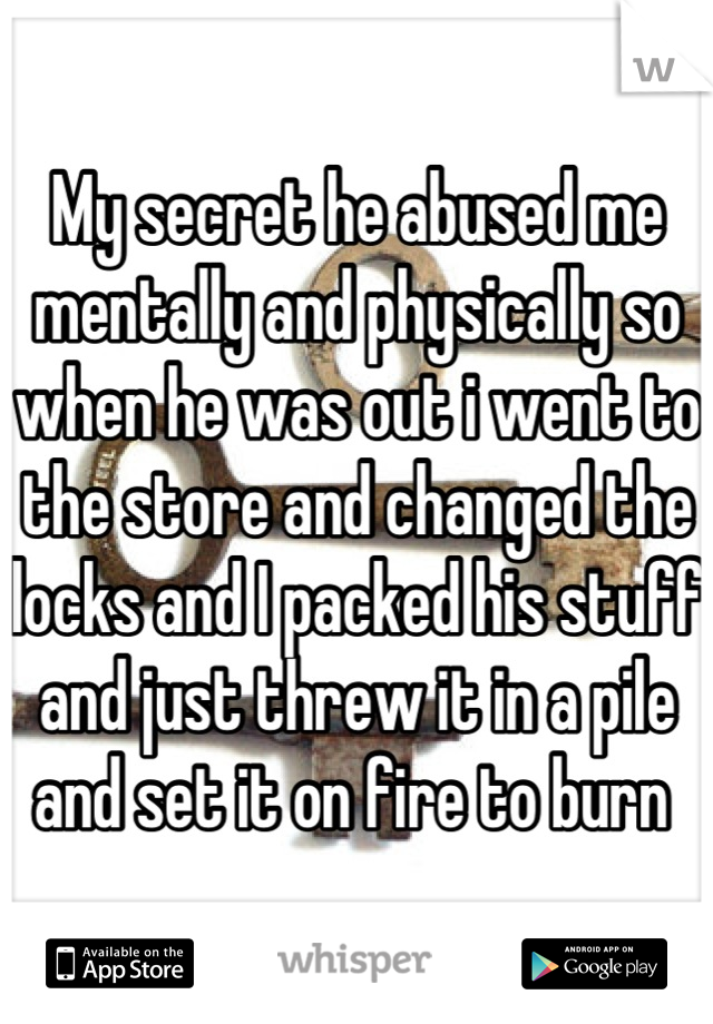 My secret he abused me mentally and physically so when he was out i went to the store and changed the locks and I packed his stuff and just threw it in a pile and set it on fire to burn 