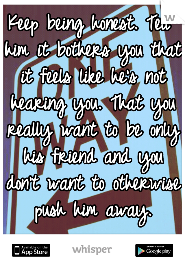 Keep being honest. Tell him it bothers you that it feels like he's not hearing you. That you really want to be only his friend and you don't want to otherwise push him away.