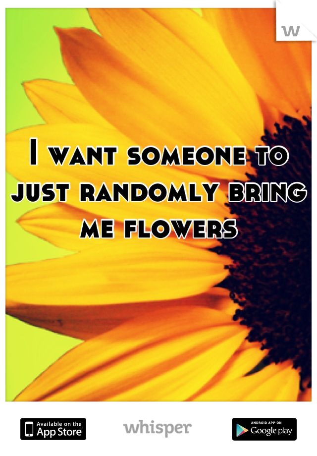 I want someone to just randomly bring me flowers