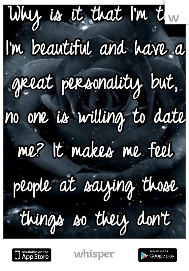 Why is it that I'm told I'm beautiful and have a great personality but, no one is willing to date me? It makes me feel people at saying those things so they don't hurt my feelings. /: