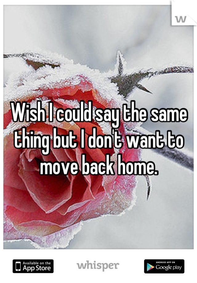 Wish I could say the same thing but I don't want to move back home.