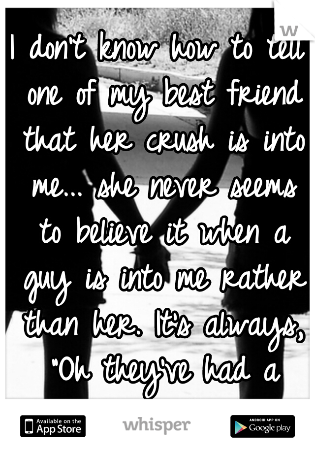 I don't know how to tell one of my best friend that her crush is into me... she never seems to believe it when a guy is into me rather than her. It's always, "Oh they've had a crush on all the girls."