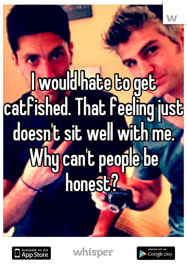 I would hate to get catfished. That feeling just doesn't sit well with me. Why can't people be honest? 