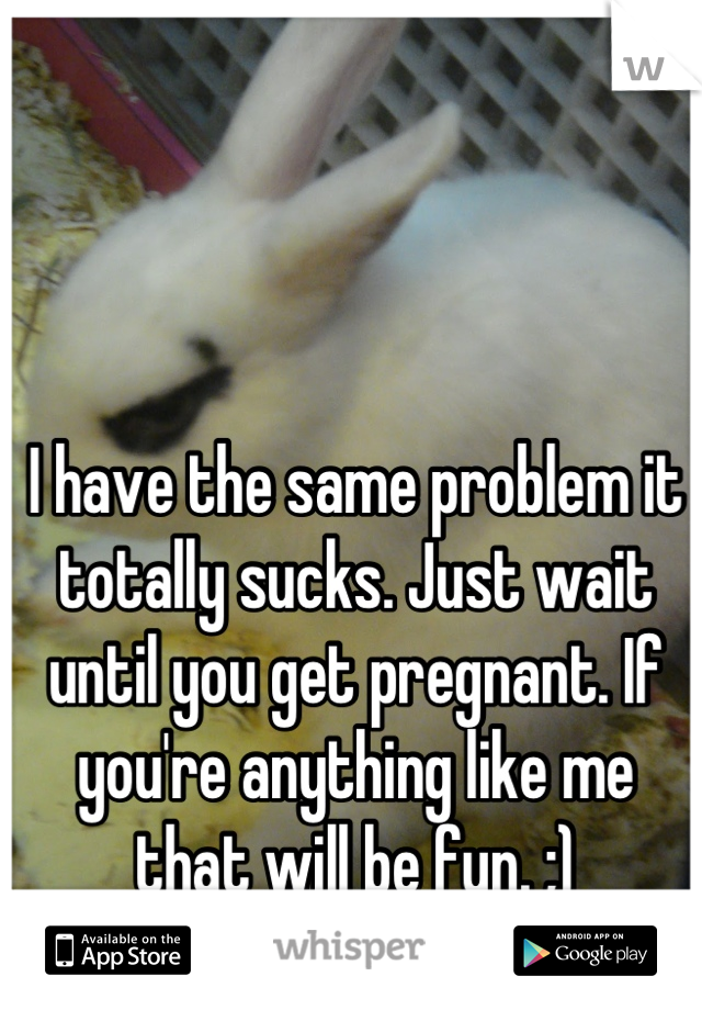 I have the same problem it totally sucks. Just wait until you get pregnant. If you're anything like me that will be fun. ;)