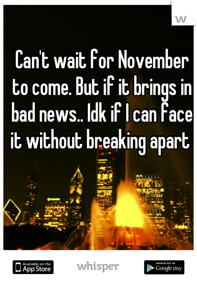 Can't wait for November to come. But if it brings in bad news.. Idk if I can face it without breaking apart 