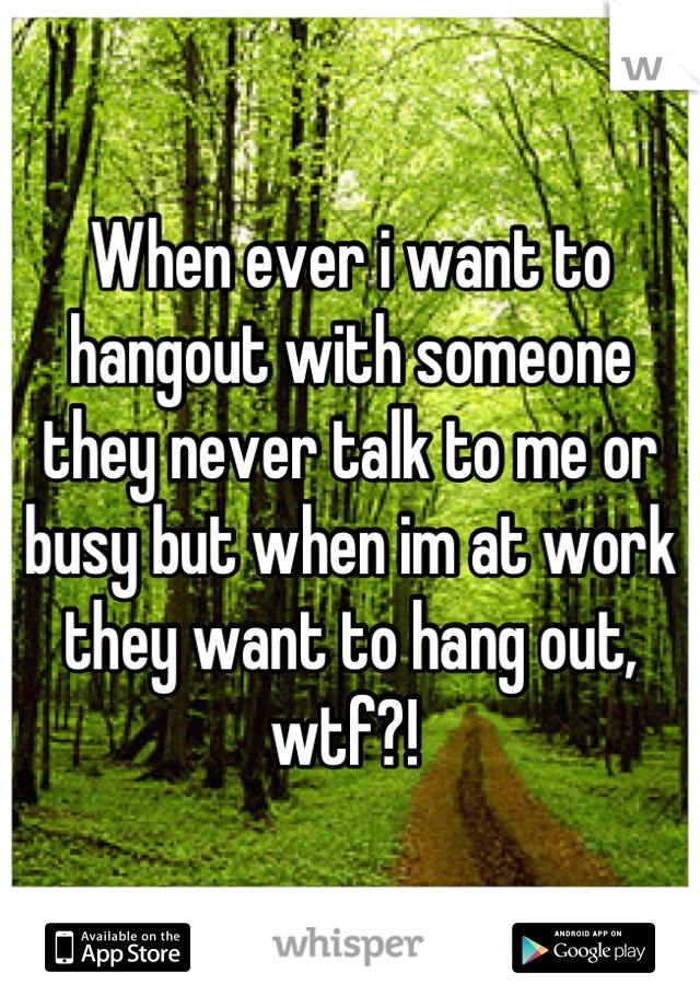 When ever i want to hangout with someone they never talk to me or busy but when im at work they want to hang out, wtf?! 