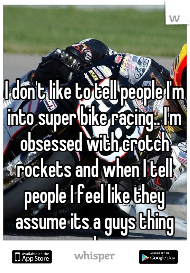 I don't like to tell people I'm into super bike racing.. I'm obsessed with crotch rockets and when I tell people I feel like they assume its a guys thing only. 