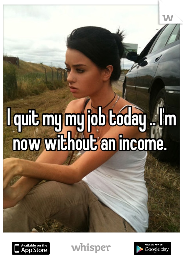 I quit my my job today .. I'm now without an income. 