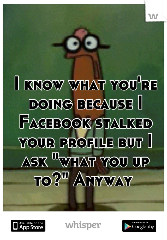 I know what you're doing because I Facebook stalked your profile but I ask "what you up to?" Anyway 