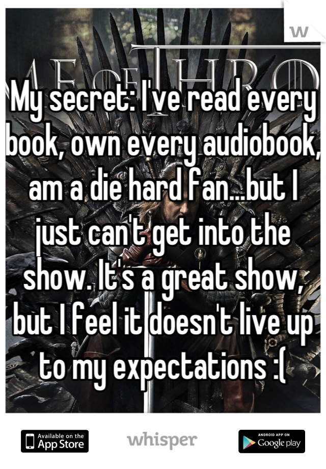 My secret: I've read every book, own every audiobook, am a die hard fan...but I just can't get into the show. It's a great show, but I feel it doesn't live up to my expectations :(