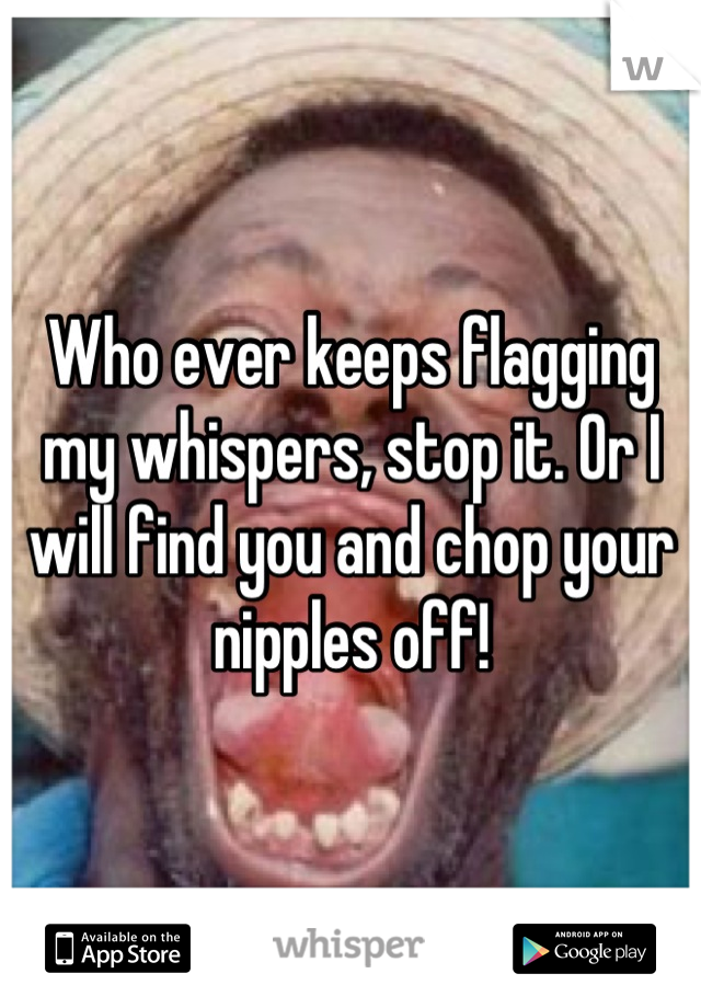 Who ever keeps flagging my whispers, stop it. Or I will find you and chop your nipples off!