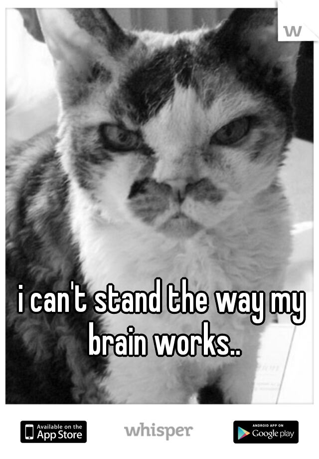 i can't stand the way my brain works..