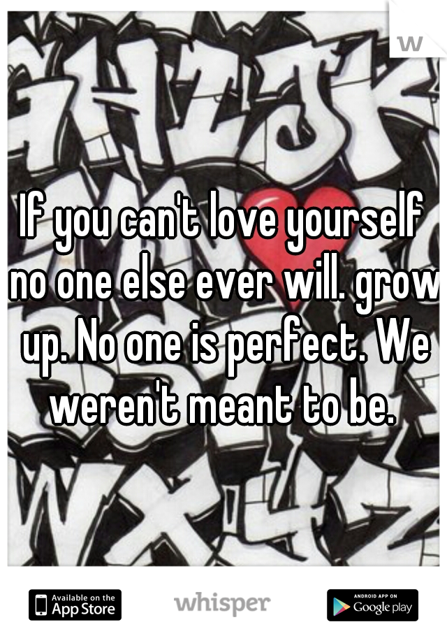 If you can't love yourself no one else ever will. grow up. No one is perfect. We weren't meant to be. 