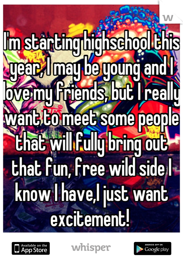 I'm starting highschool this year, I may be young and I love my friends, but I really want to meet some people that will fully bring out that fun, free wild side I know I have,I just want excitement! 