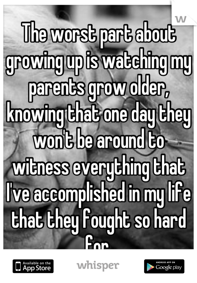 The worst part about growing up is watching my parents grow older, knowing that one day they won't be around to witness everything that I've accomplished in my life that they fought so hard for.