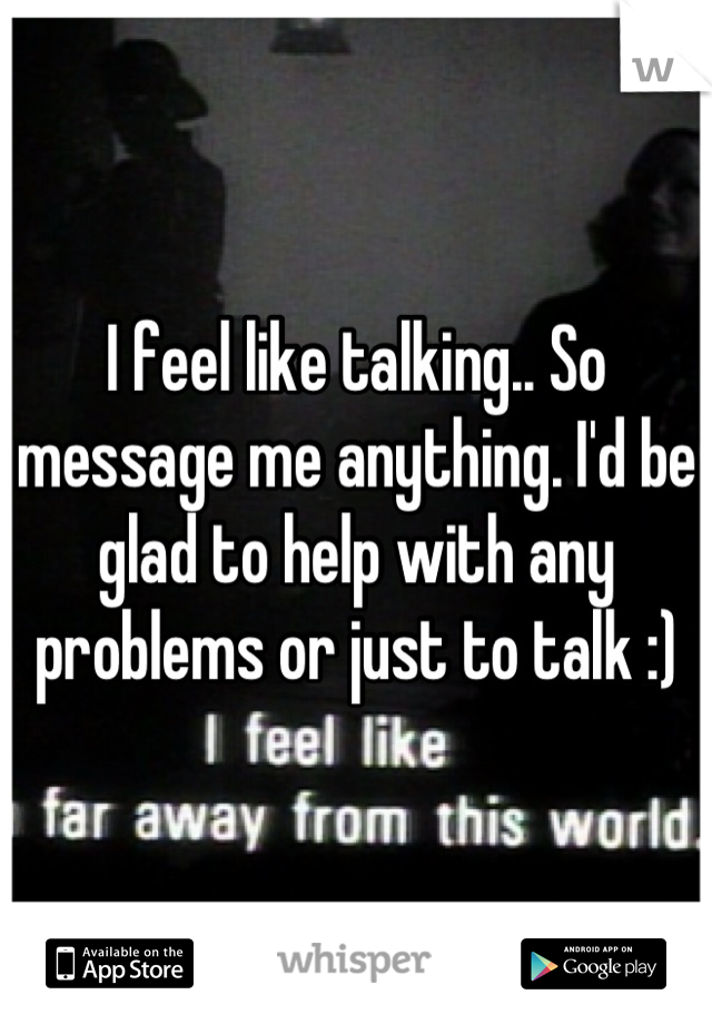 I feel like talking.. So message me anything. I'd be glad to help with any problems or just to talk :)