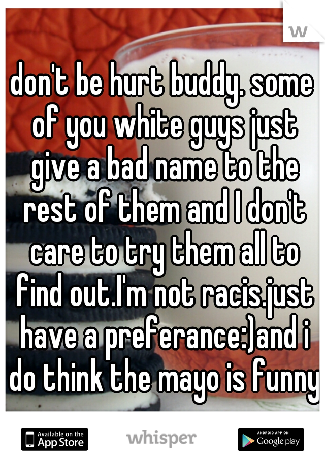 don't be hurt buddy. some of you white guys just give a bad name to the rest of them and I don't care to try them all to find out.I'm not racis.just have a preferance:)and i do think the mayo is funny