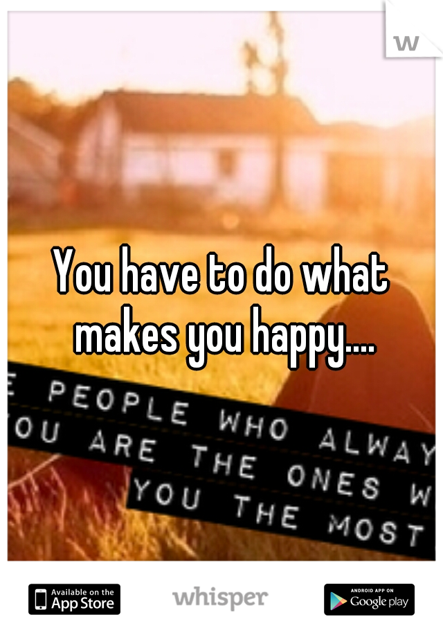 You have to do what makes you happy....