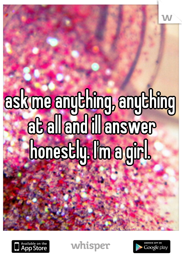 ask me anything, anything at all and ill answer honestly. I'm a girl. 