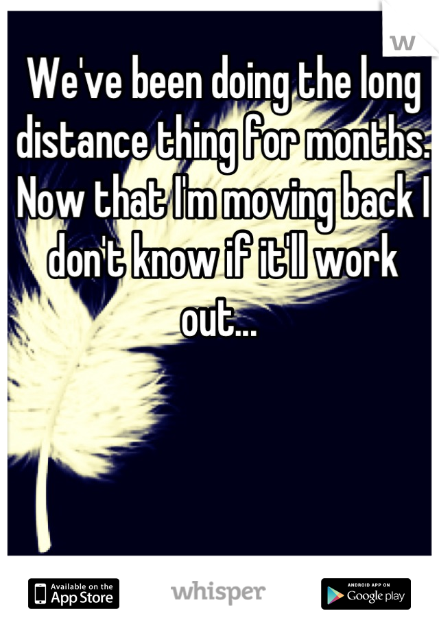 We've been doing the long distance thing for months. Now that I'm moving back I don't know if it'll work out... 