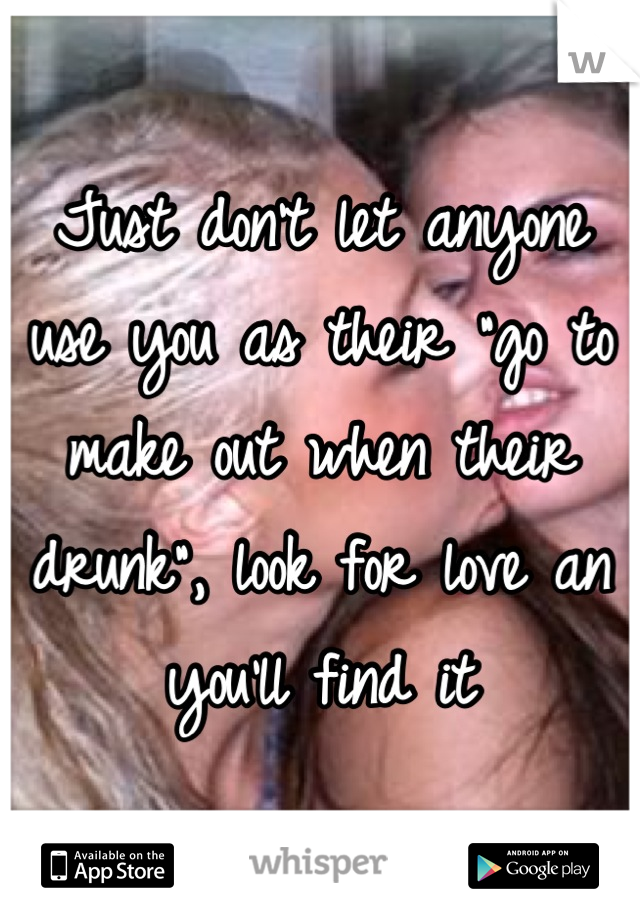 Just don't let anyone use you as their "go to make out when their drunk", look for love an you'll find it