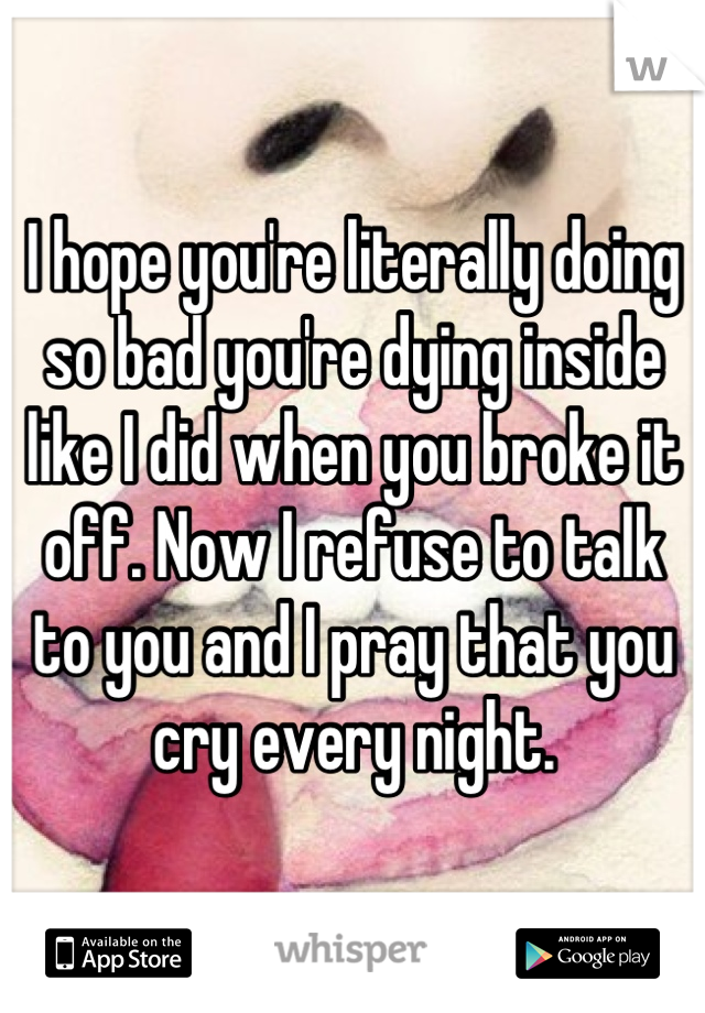 I hope you're literally doing so bad you're dying inside like I did when you broke it off. Now I refuse to talk to you and I pray that you cry every night.