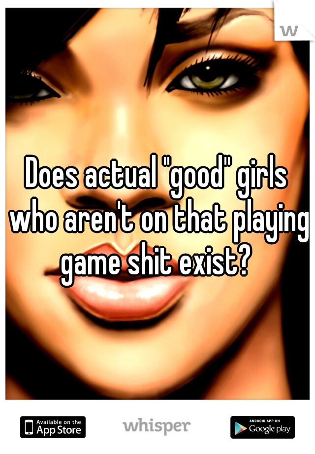 Does actual "good" girls who aren't on that playing game shit exist? 