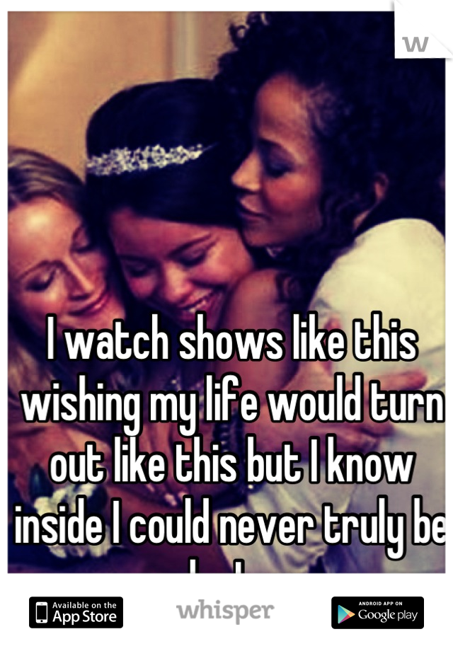 I watch shows like this wishing my life would turn out like this but I know inside I could never truly be who I am.