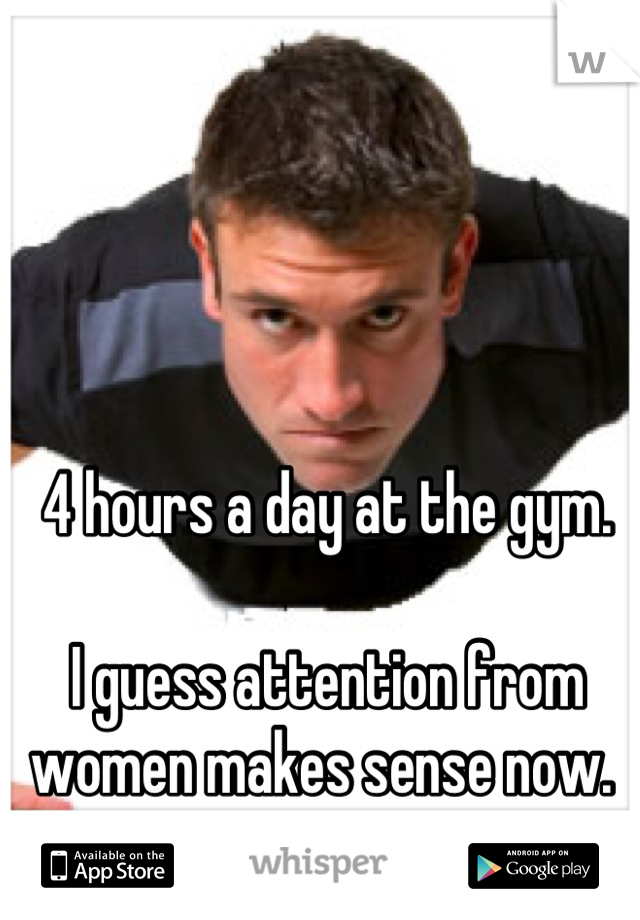 4 hours a day at the gym. 

I guess attention from women makes sense now. 