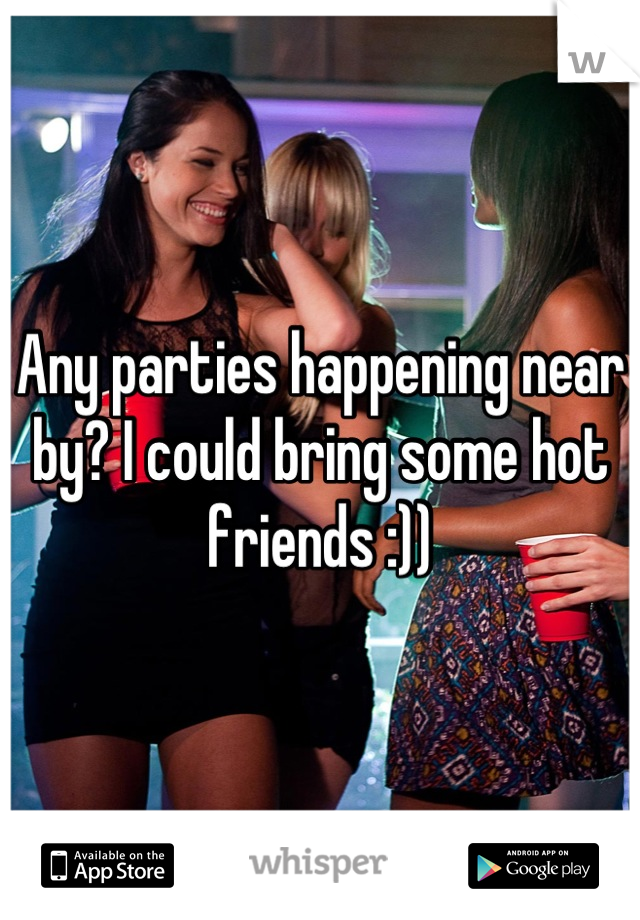 Any parties happening near by? I could bring some hot friends :))