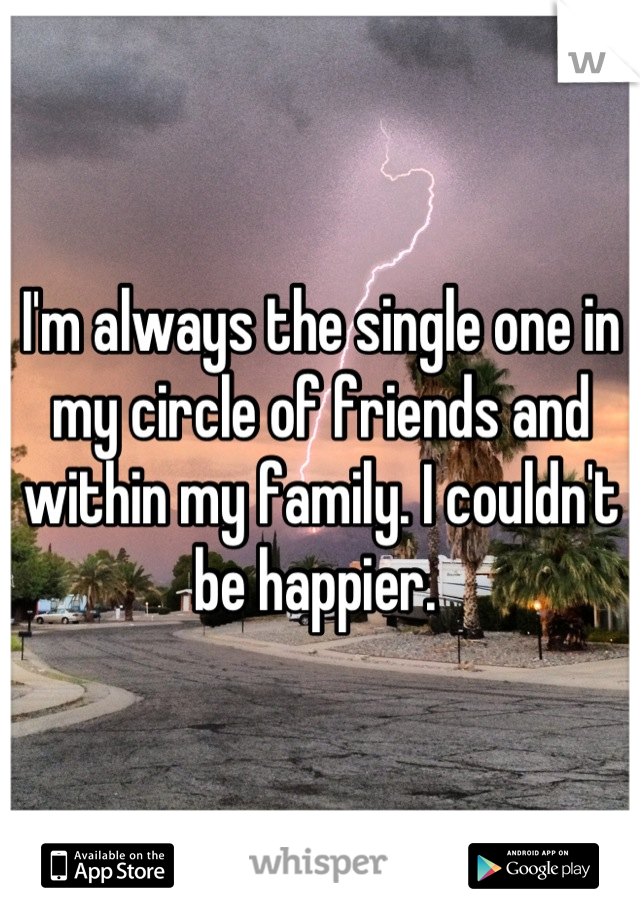 I'm always the single one in my circle of friends and within my family. I couldn't be happier. 