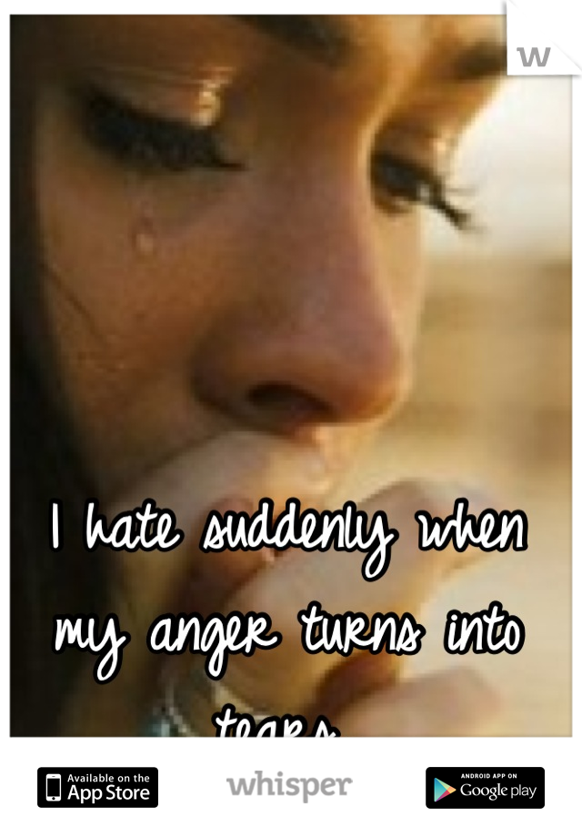 I hate suddenly when my anger turns into tears..