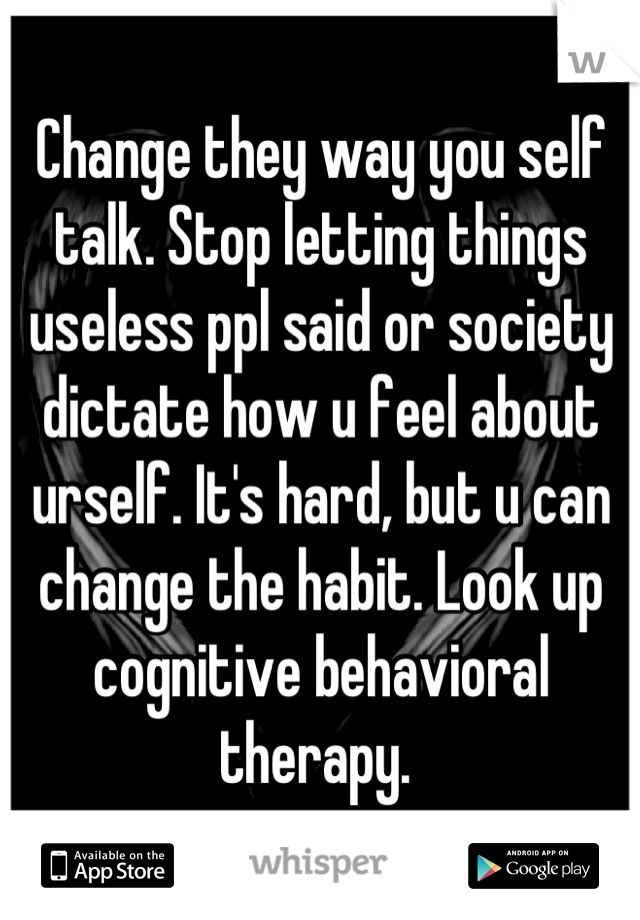 Change they way you self talk. Stop letting things useless ppl said or society dictate how u feel about urself. It's hard, but u can change the habit. Look up cognitive behavioral therapy. 