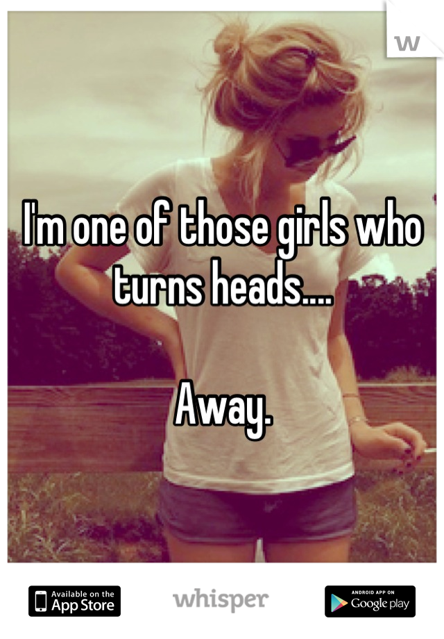 I'm one of those girls who turns heads....

Away.