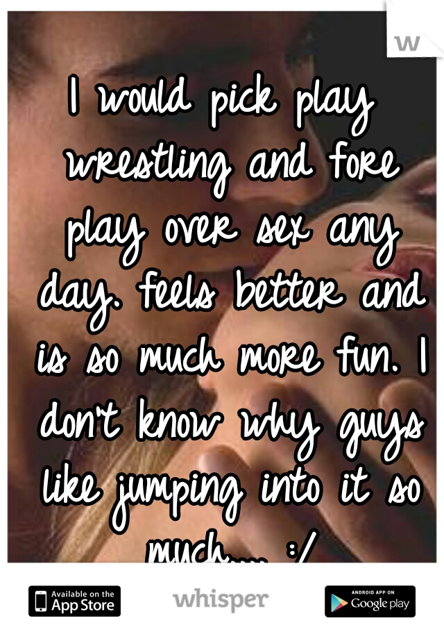 I would pick play wrestling and fore play over sex any day. feels better and is so much more fun. I don't know why guys like jumping into it so much.... :/