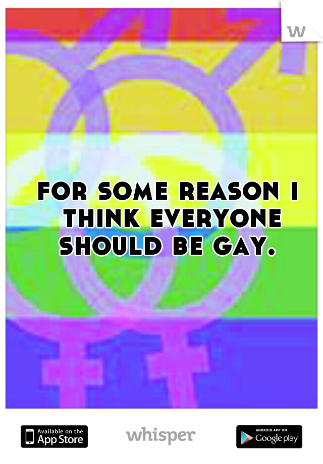 for some reason i think everyone should be gay. 