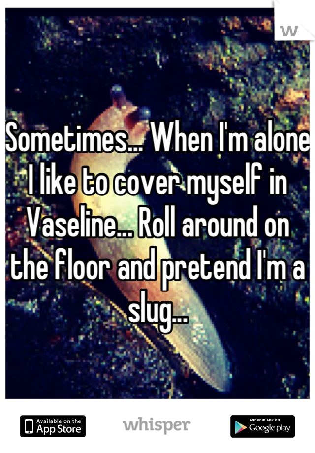 Sometimes... When I'm alone I like to cover myself in Vaseline... Roll around on the floor and pretend I'm a slug...