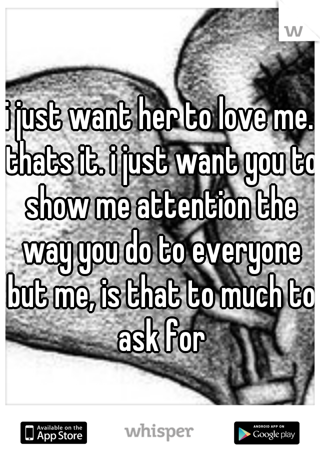 i just want her to love me. thats it. i just want you to show me attention the way you do to everyone but me, is that to much to ask for