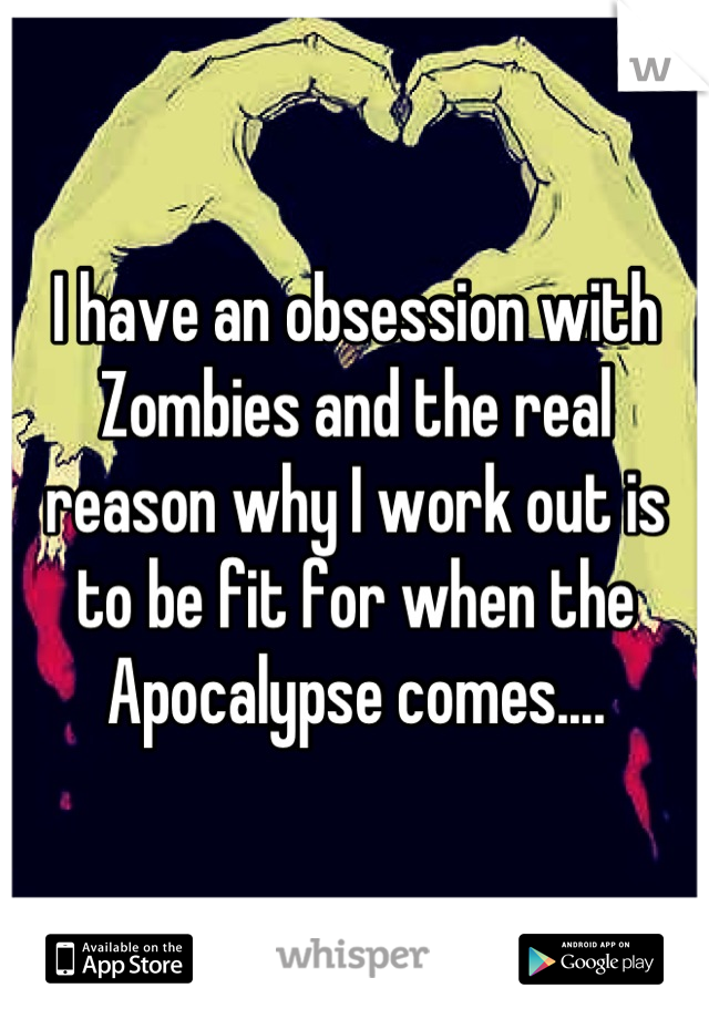 I have an obsession with Zombies and the real reason why I work out is to be fit for when the Apocalypse comes....