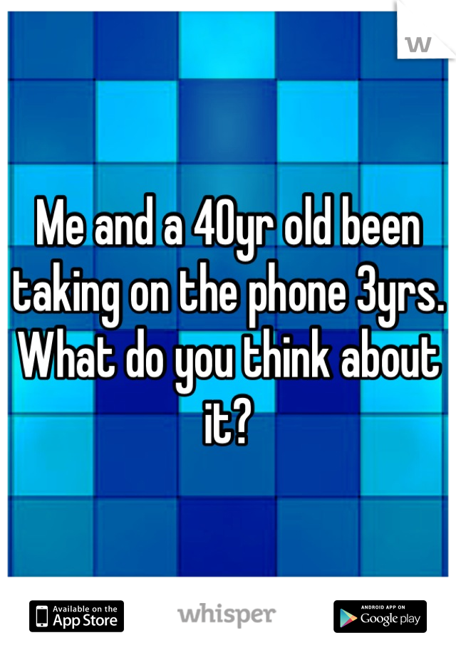 Me and a 40yr old been taking on the phone 3yrs. What do you think about it?