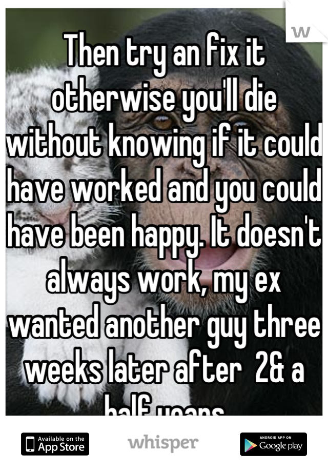 Then try an fix it otherwise you'll die without knowing if it could have worked and you could have been happy. It doesn't always work, my ex wanted another guy three weeks later after  2& a half years