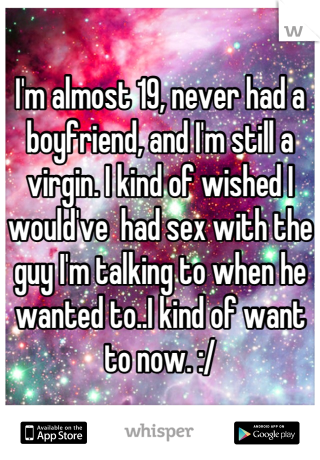 I'm almost 19, never had a boyfriend, and I'm still a virgin. I kind of wished I would've  had sex with the guy I'm talking to when he wanted to..I kind of want to now. :/