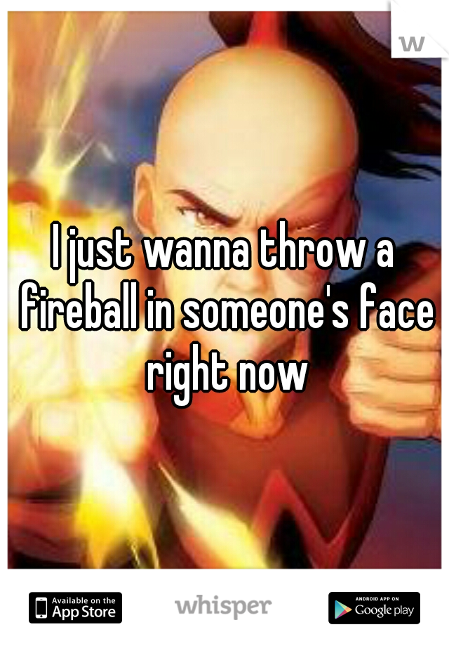 I just wanna throw a fireball in someone's face right now