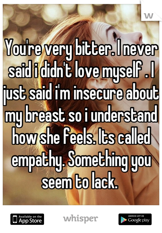 You're very bitter. I never said i didn't love myself . I just said i'm insecure about my breast so i understand how she feels. Its called empathy. Something you seem to lack. 