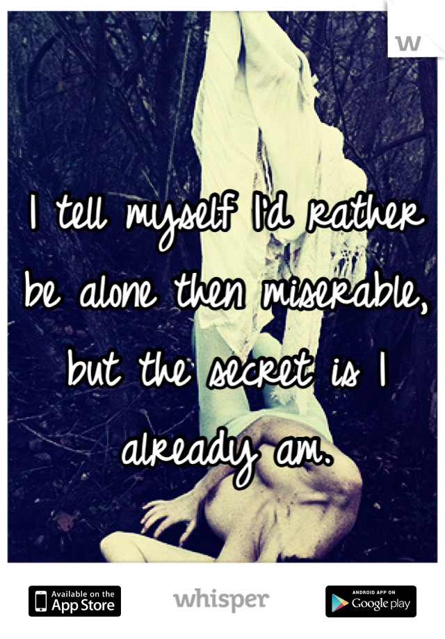 I tell myself I'd rather be alone then miserable, but the secret is I already am.