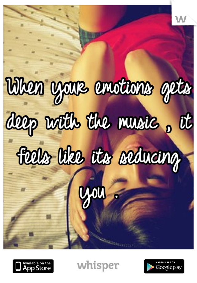 When your emotions gets deep with the music , it feels like its seducing you .