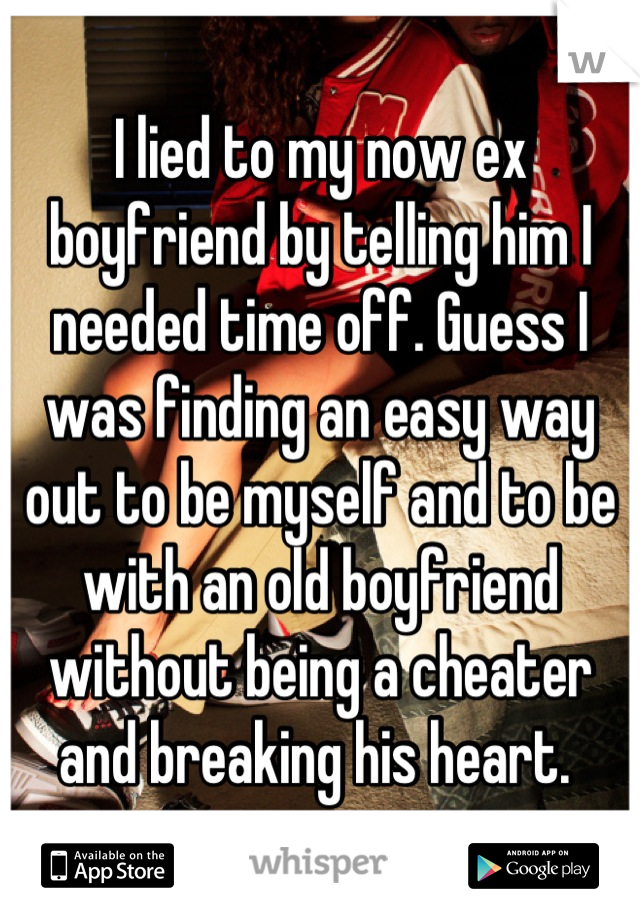 I lied to my now ex boyfriend by telling him I needed time off. Guess I was finding an easy way out to be myself and to be with an old boyfriend without being a cheater and breaking his heart. 