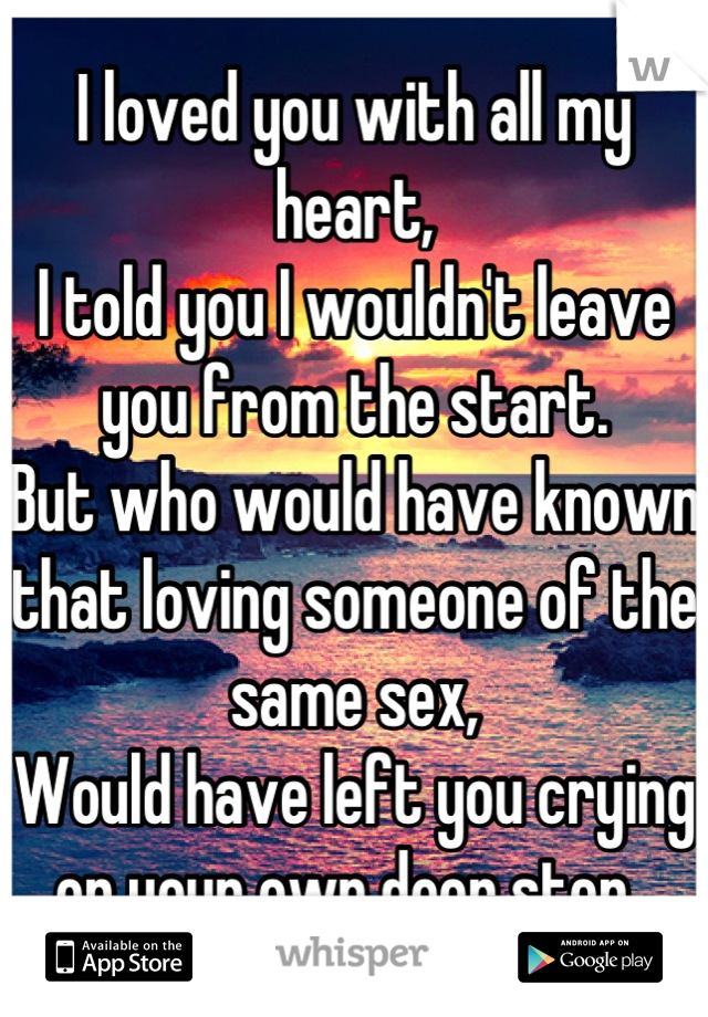 I loved you with all my heart, 
I told you I wouldn't leave you from the start. 
But who would have known that loving someone of the same sex,
Would have left you crying on your own door step. 