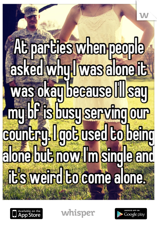 At parties when people asked why I was alone it was okay because I'll say my bf is busy serving our country. I got used to being alone but now I'm single and it's weird to come alone. 